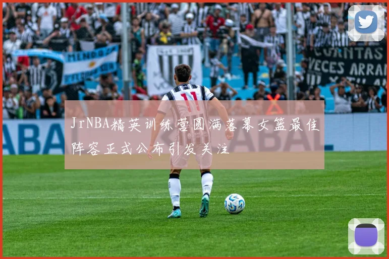 JrNBA精英训练营圆满落幕女篮最佳阵容正式公布引发关注