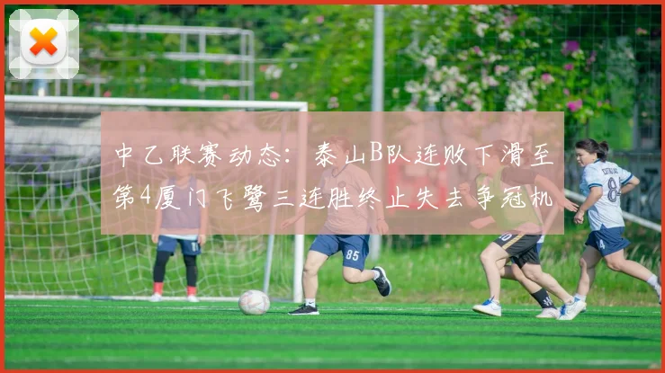 中乙联赛动态：泰山B队连败下滑至第4厦门飞鹭三连胜终止失去争冠机会