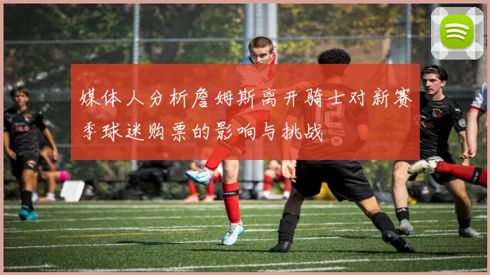 媒体人分析詹姆斯离开骑士对新赛季球迷购票的影响与挑战