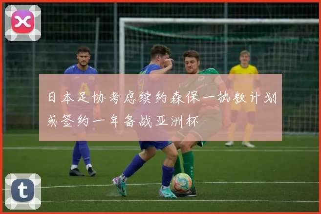 日本足协考虑续约森保一执教计划或签约一年备战亚洲杯