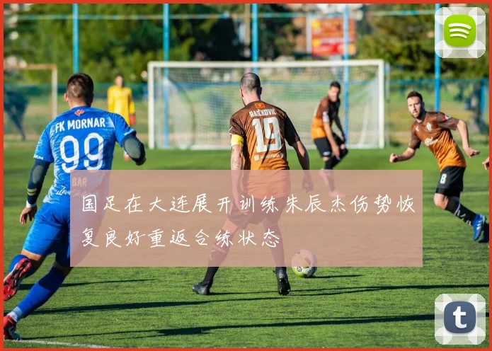 国足在大连展开训练朱辰杰伤势恢复良好重返合练状态