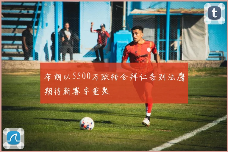 布朗以5500万欧转会拜仁告别法鹰期待新赛季重聚