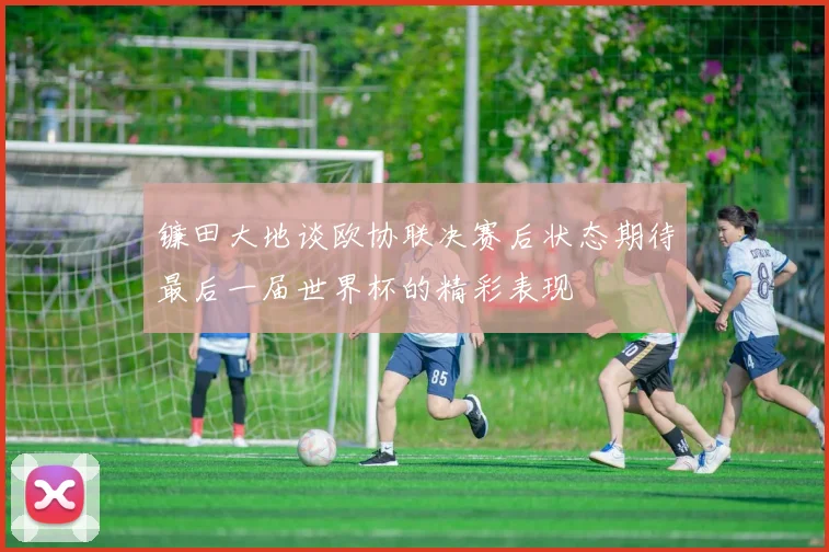 镰田大地谈欧协联决赛后状态期待最后一届世界杯的精彩表现