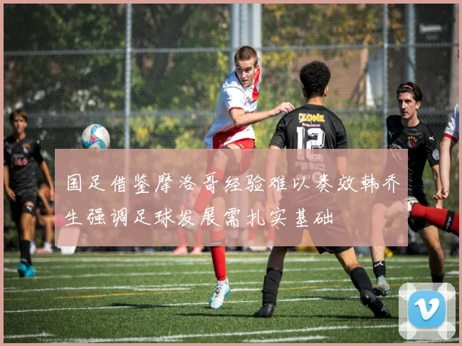 国足借鉴摩洛哥经验难以奏效韩乔生强调足球发展需扎实基础