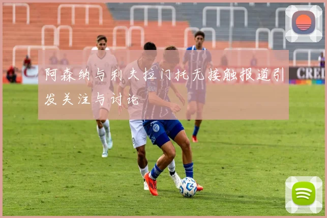 阿森纳与利夫拉门托无接触报道引发关注与讨论