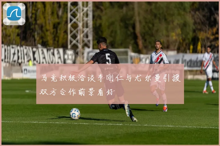 马竞积极洽谈李刚仁与尤尔曼引援双方合作前景看好
