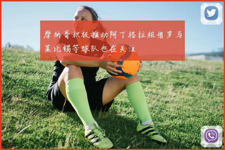 摩纳哥积极推动阿丁格拉租借罗马莱比锡等球队也在关注