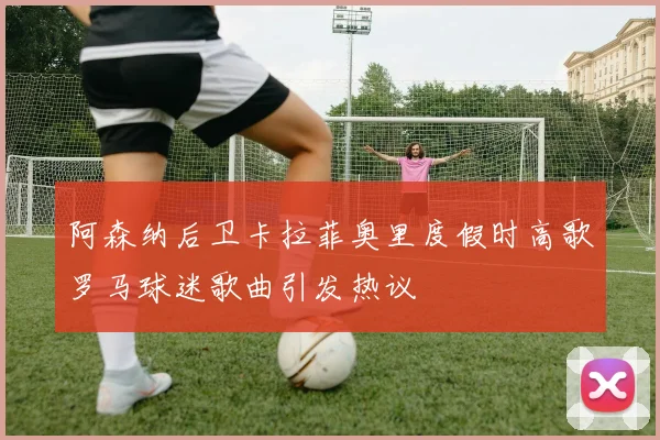 阿森纳后卫卡拉菲奥里度假时高歌罗马球迷歌曲引发热议