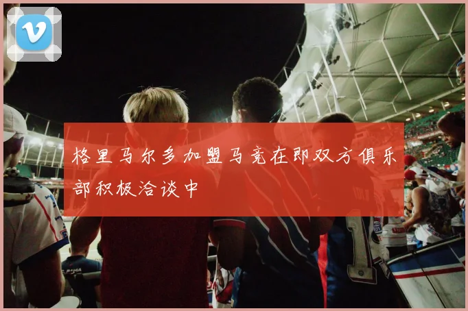 格里马尔多加盟马竞在即双方俱乐部积极洽谈中
