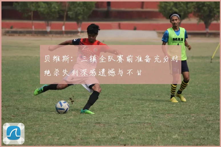 贝维斯：三镇全队赛前准备充分对绝杀失利深感遗憾与不甘
