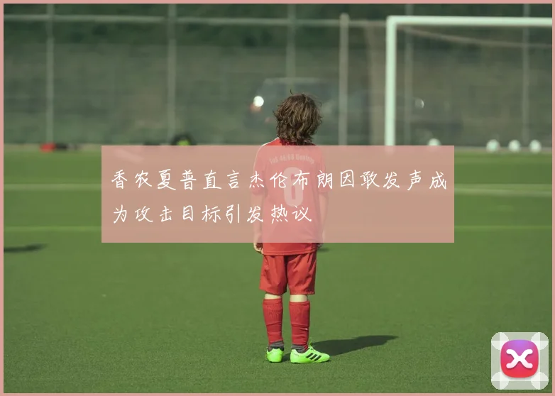香农夏普直言杰伦布朗因敢发声成为攻击目标引发热议
